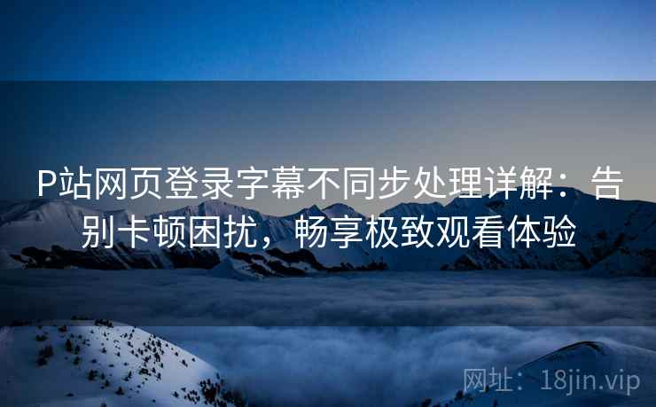 P站网页登录字幕不同步处理详解：告别卡顿困扰，畅享极致观看体验