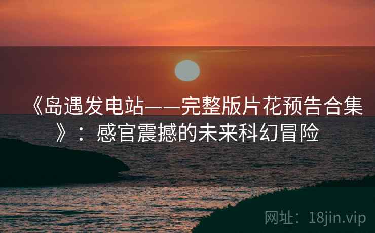 《岛遇发电站——完整版片花预告合集》：感官震撼的未来科幻冒险