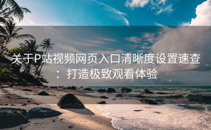 关于P站视频网页入口清晰度设置速查：打造极致观看体验