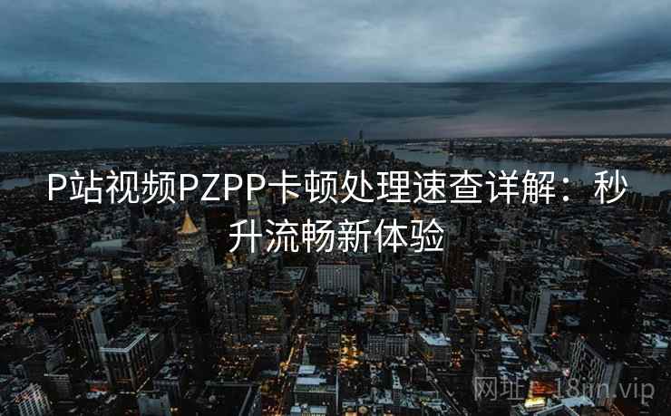 P站视频PZPP卡顿处理速查详解：秒升流畅新体验