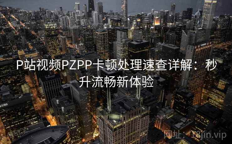P站视频PZPP卡顿处理速查详解：秒升流畅新体验