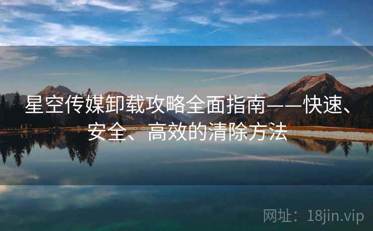 星空传媒卸载攻略全面指南——快速、安全、高效的清除方法