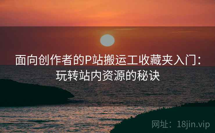面向创作者的P站搬运工收藏夹入门：玩转站内资源的秘诀