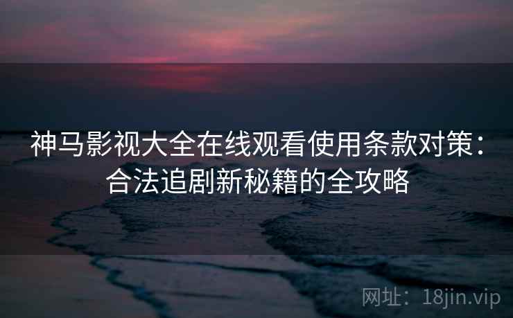 神马影视大全在线观看使用条款对策：合法追剧新秘籍的全攻略