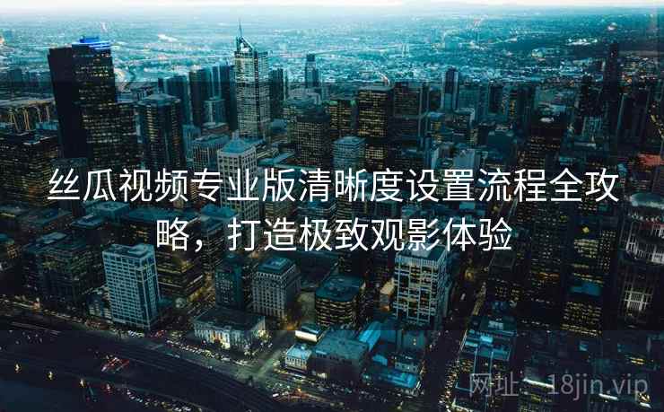 丝瓜视频专业版清晰度设置流程全攻略，打造极致观影体验